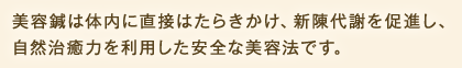 美容鍼は体内に直接はたらきかけ、新陳代謝を促進し、自然治癒力を利用した安全な美容法です。