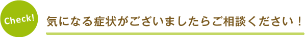 Check! 気になる症状がございましたらご相談ください！