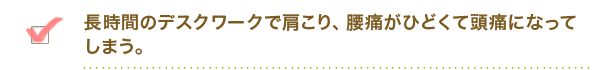 長時間のデスクワークで肩こり、腰痛がひどくて頭痛になってしまう。