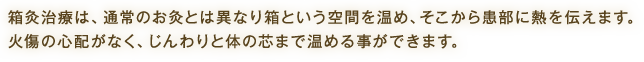 箱灸治療は、通常のお灸とは異なり箱という空間を温め、そこから患部に熱を伝えます。火傷の心配がなく、じんわりと体の芯まで温める事ができます。