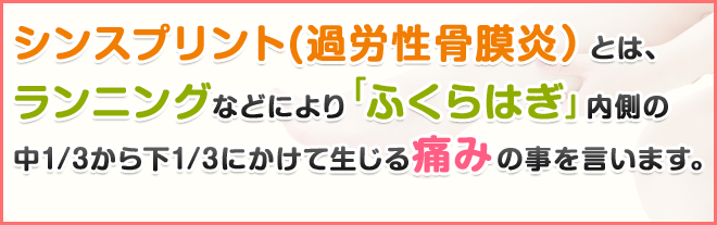 シンスプリント(過労性骨膜炎）とは、ランニングなどにより「ふくらはぎ」内側の中1/3から下1/3にかけて生じる痛みの事を言います。