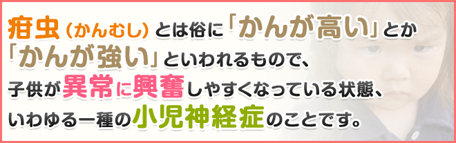 疳虫（かんむし）とは俗に「かんが高い」とか「かんが強い」といわれるもので、子供が異常に興奮しやすくなっている状態、いわゆる一種の小児神経症のことです。